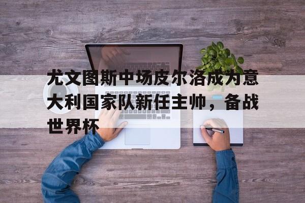 尤文图斯中场皮尔洛成为意大利国家队新任主帅，备战世界杯
