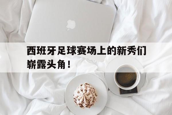 西班牙足球赛场上的新秀们崭露头角！